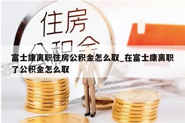 富士康离职住房公积金怎么取_在富士康离职了公积金怎么取